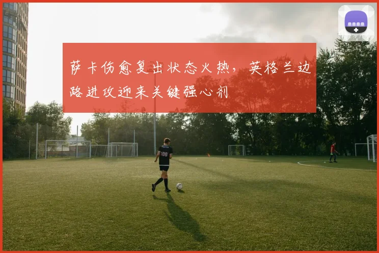 萨卡伤愈复出状态火热,英格兰边路进攻迎来关键强心剂