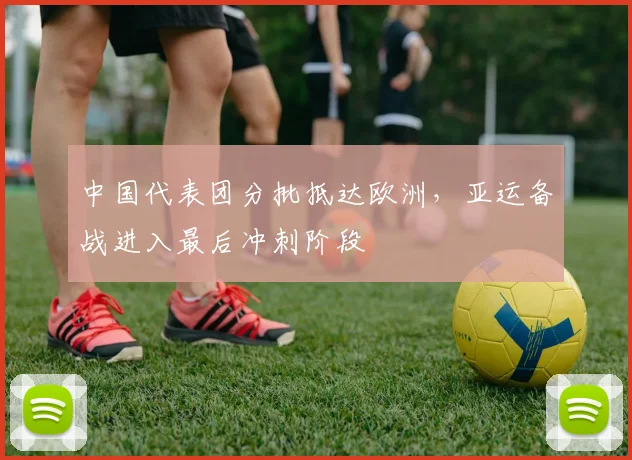 中国代表团分批抵达欧洲,亚运备战进入最后冲刺阶段