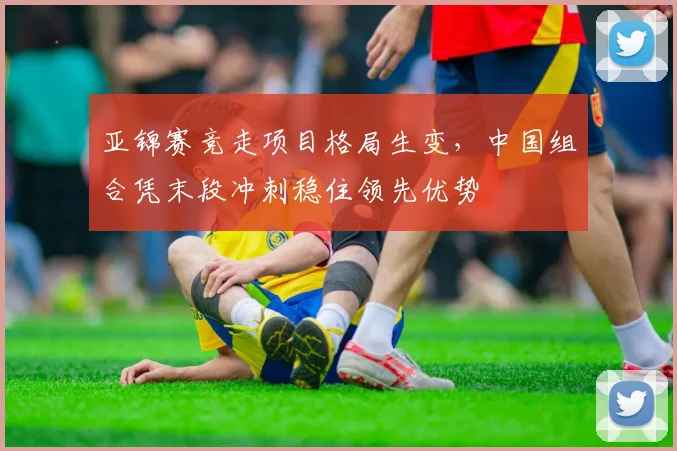 亚锦赛竞走项目格局生变,中国组合凭末段冲刺稳住领先优势