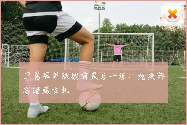 卫冕冠军欧战前最后一练,轮换阵容暗藏玄机