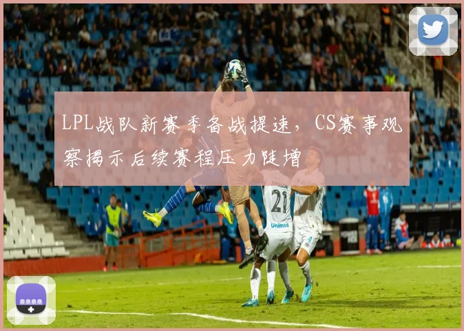 LPL战队新赛季备战提速,CS赛事观察揭示后续赛程压力陡增