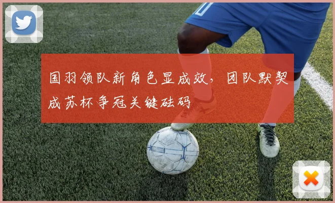 国羽领队新角色显成效,团队默契成苏杯争冠关键砝码