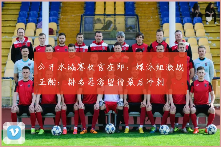 公开水域赛收官在即,蝶泳组激战正酣,排名悬念留待最后冲刺