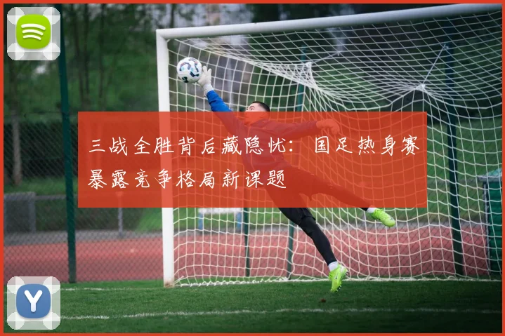 三战全胜背后藏隐忧:国足热身赛暴露竞争格局新课题