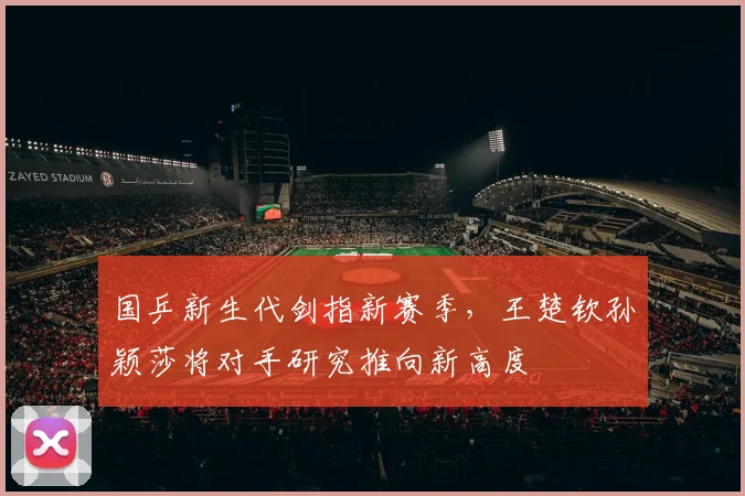 国乒新生代剑指新赛季,王楚钦孙颖莎将对手研究推向新高度