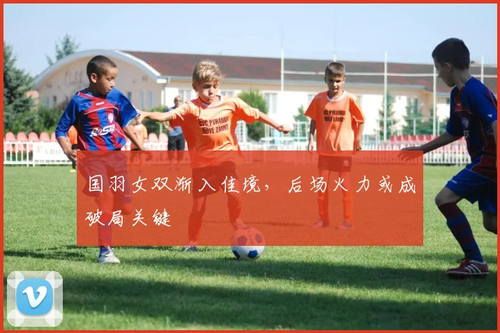 国羽女双渐入佳境,后场火力或成破局关键