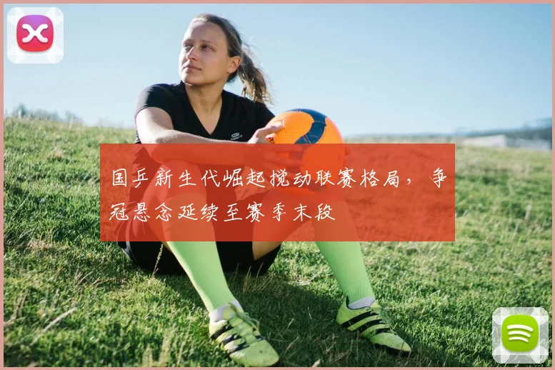 国乒新生代崛起搅动联赛格局,争冠悬念延续至赛季末段