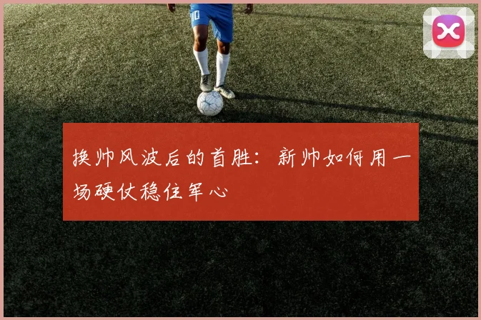 换帅风波后的首胜：新帅如何用一场硬仗稳住军心