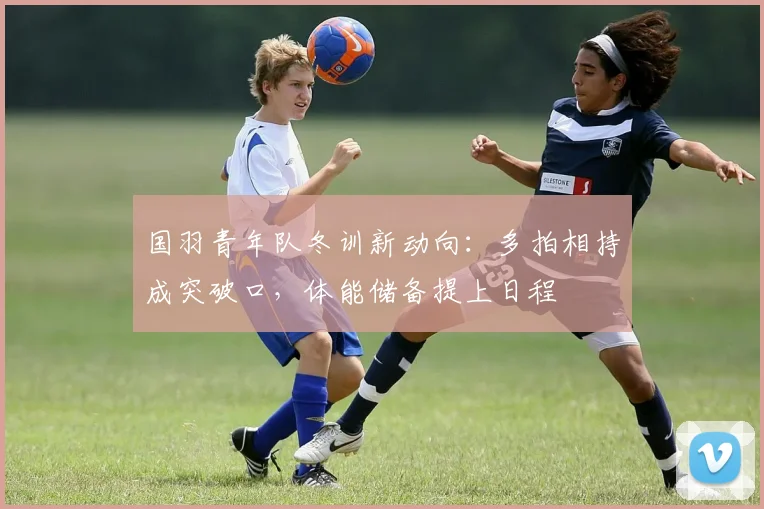 国羽青年队冬训新动向:多拍相持成突破口,体能储备提上日程