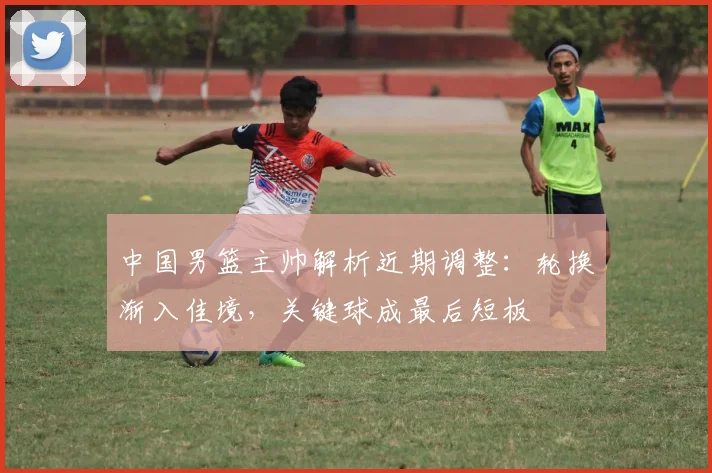 中国男篮主帅解析近期调整:轮换渐入佳境,关键球成最后短板