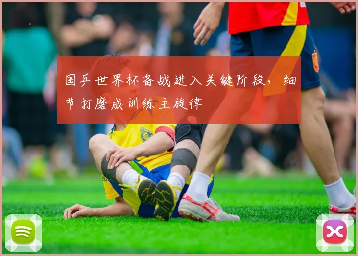 国乒世界杯备战进入关键阶段,细节打磨成训练主旋律