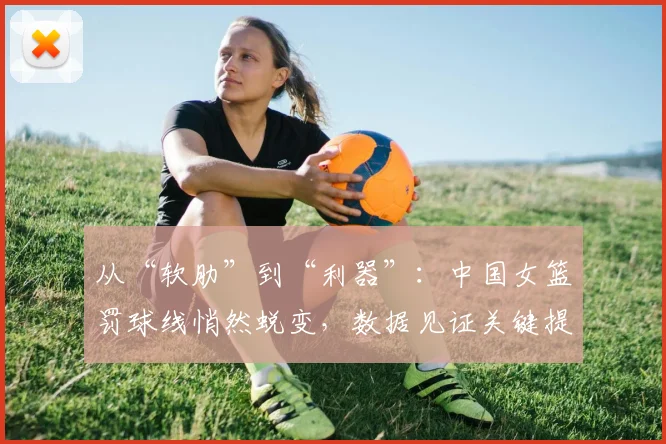 从“软肋”到“利器”:中国女篮罚球线悄然蜕变,数据见证关键提升