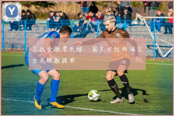 三战全胜零失球，国足攻防两端交出亮眼数据单