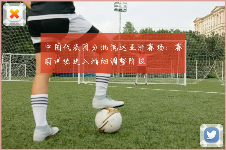 中国代表团分批抵达亚洲赛场，赛前训练进入精细调整阶段