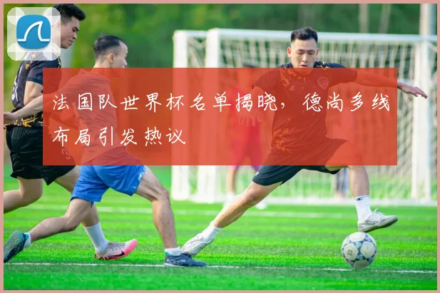 法国队世界杯名单揭晓,德尚多线布局引发热议